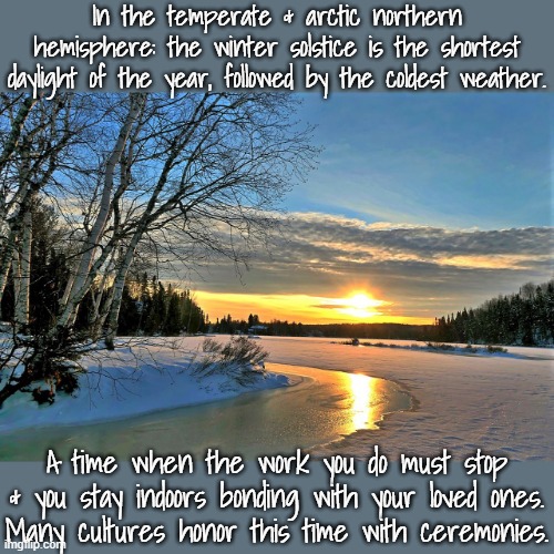 The modern world wants people to work year-round. | In the temperate & arctic northern hemisphere: the winter solstice is the shortest daylight of the year, followed by the coldest weather. A time when the work you do must stop & you stay indoors bonding with your loved ones.
Many cultures honor this time with ceremonies. | image tagged in winter solstice,holidays,traditions,vacation | made w/ Imgflip meme maker