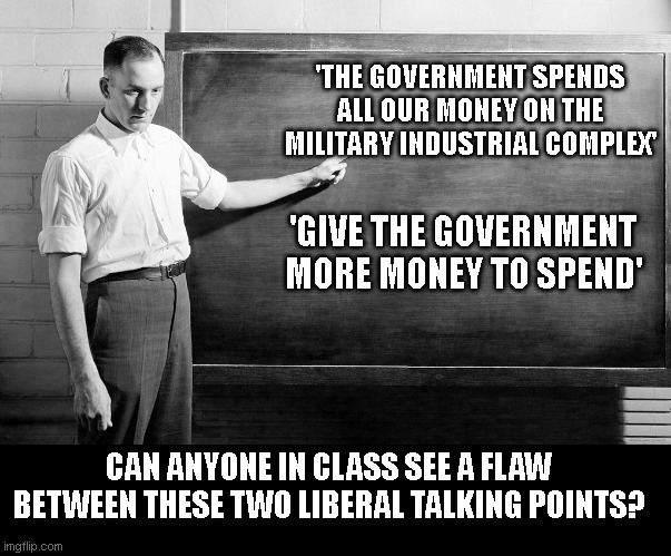 Chalkboard | 'THE GOVERNMENT SPENDS ALL OUR MONEY ON THE MILITARY INDUSTRIAL COMPLEX'; 'GIVE THE GOVERNMENT MORE MONEY TO SPEND'; CAN ANYONE IN CLASS SEE A FLAW BETWEEN THESE TWO LIBERAL TALKING POINTS? | image tagged in chalkboard | made w/ Imgflip meme maker