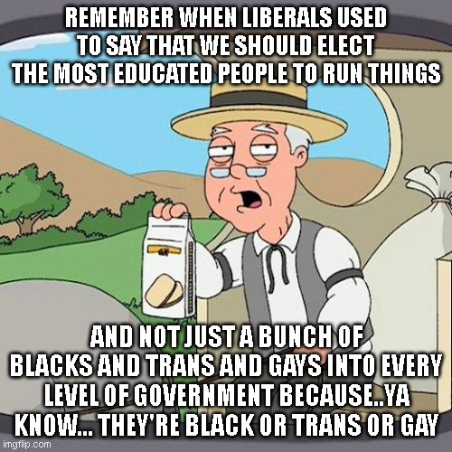 Pepperidge Farm Remembers Meme | REMEMBER WHEN LIBERALS USED TO SAY THAT WE SHOULD ELECT THE MOST EDUCATED PEOPLE TO RUN THINGS; AND NOT JUST A BUNCH OF BLACKS AND TRANS AND GAYS INTO EVERY LEVEL OF GOVERNMENT BECAUSE..YA KNOW... THEY'RE BLACK OR TRANS OR GAY | image tagged in memes,pepperidge farm remembers | made w/ Imgflip meme maker