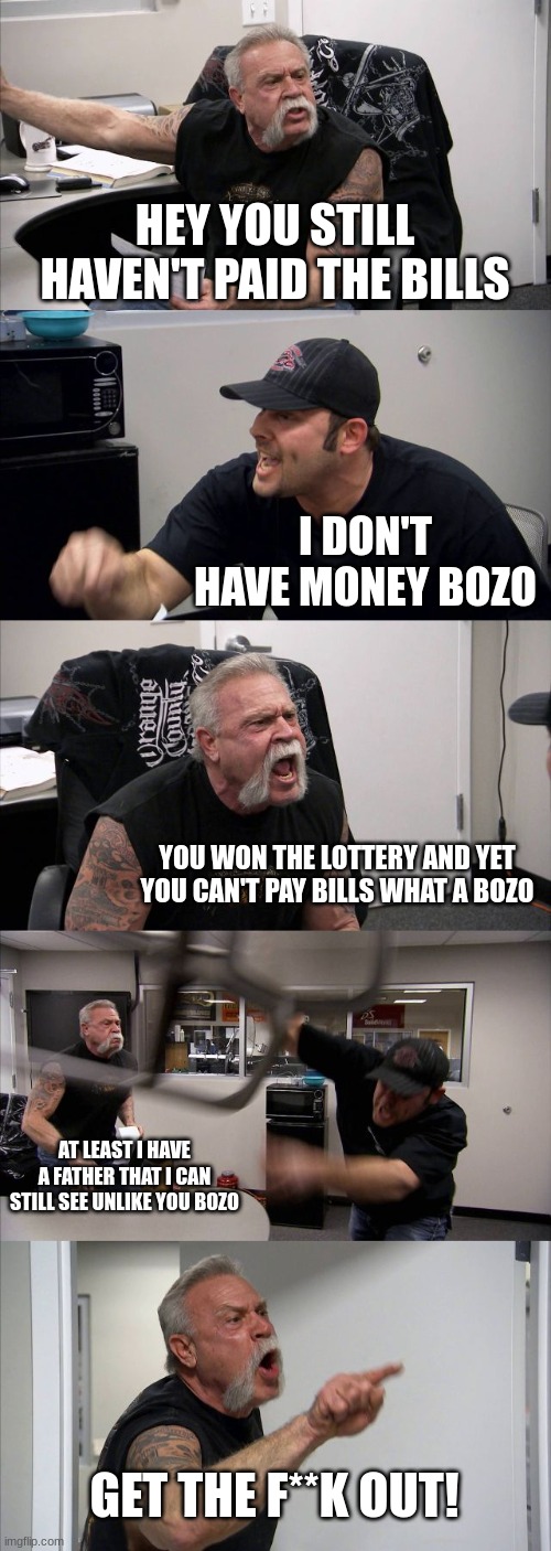 American Chopper Argument | HEY YOU STILL HAVEN'T PAID THE BILLS; I DON'T HAVE MONEY BOZO; YOU WON THE LOTTERY AND YET YOU CAN'T PAY BILLS WHAT A BOZO; AT LEAST I HAVE A FATHER THAT I CAN STILL SEE UNLIKE YOU BOZO; GET THE F**K OUT! | image tagged in memes,american chopper argument | made w/ Imgflip meme maker