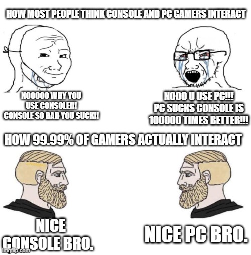 So true | HOW MOST PEOPLE THINK CONSOLE AND PC GAMERS INTERACT; NOOOOO WHY YOU USE CONSOLE!!! CONSOLE SO BAD YOU SUCK!! NOOO U USE PC!!! PC SUCKS CONSOLE IS 100000 TIMES BETTER!!! HOW 99.99% OF GAMERS ACTUALLY INTERACT; NICE PC BRO. NICE CONSOLE BRO. | image tagged in chad we know | made w/ Imgflip meme maker