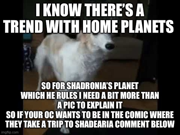 Low quality borzoi dog | I KNOW THERE’S A TREND WITH HOME PLANETS; SO FOR SHADRONIA’S PLANET WHICH HE RULES I NEED A BIT MORE THAN A PIC TO EXPLAIN IT
SO IF YOUR OC WANTS TO BE IN THE COMIC WHERE THEY TAKE A TRIP TO SHADEARIA COMMENT BELOW | image tagged in low quality borzoi dog | made w/ Imgflip meme maker