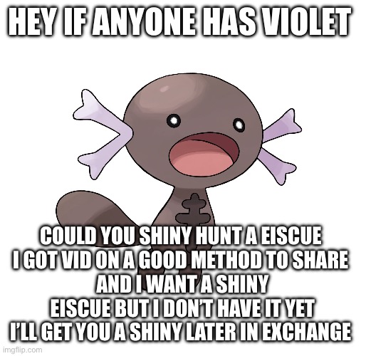 HEY IF ANYONE HAS VIOLET; COULD YOU SHINY HUNT A EISCUE 
I GOT VID ON A GOOD METHOD TO SHARE 
AND I WANT A SHINY EISCUE BUT I DON’T HAVE IT YET
I’LL GET YOU A SHINY LATER IN EXCHANGE | made w/ Imgflip meme maker