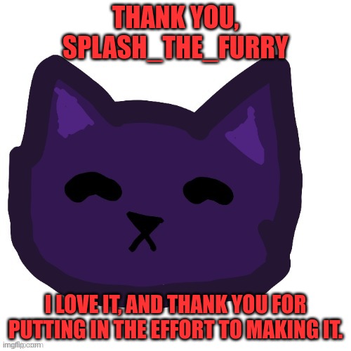 THANK YOU, SPLASH_THE_FURRY; I LOVE IT, AND THANK YOU FOR PUTTING IN THE EFFORT TO MAKING IT. | made w/ Imgflip meme maker