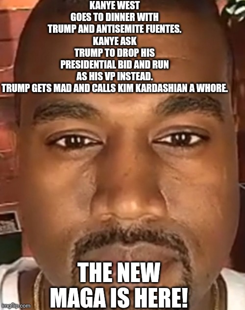 Kanye Trump | KANYE WEST GOES TO DINNER WITH TRUMP AND ANTISEMITE FUENTES.
KANYE ASK TRUMP TO DROP HIS PRESIDENTIAL BID AND RUN AS HIS VP INSTEAD.
TRUMP GETS MAD AND CALLS KIM KARDASHIAN A WHORE. THE NEW MAGA IS HERE! | image tagged in kanye west,trump,conservative,republican,democrat,liberal | made w/ Imgflip meme maker