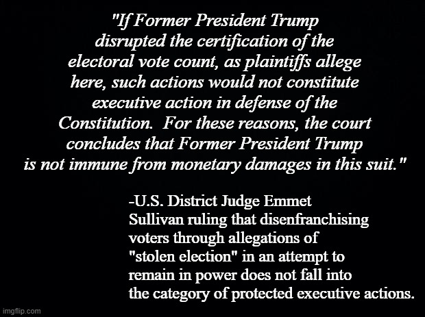 The best part of this ruling?  It opens the door to disqualifying the Orange S***gibbon from holding office. | "If Former President Trump disrupted the certification of the electoral vote count, as plaintiffs allege here, such actions would not constitute executive action in defense of the Constitution.  For these reasons, the court concludes that Former President Trump is not immune from monetary damages in this suit."; -U.S. District Judge Emmet Sullivan ruling that disenfranchising voters through allegations of "stolen election" in an attempt to remain in power does not fall into the category of protected executive actions. | image tagged in trump is the election fraud,voter disenfranchisement | made w/ Imgflip meme maker