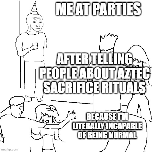 This has happened before | ME AT PARTIES; AFTER TELLING PEOPLE ABOUT AZTEC SACRIFICE RITUALS; BECAUSE I'M LITERALLY INCAPABLE OF BEING NORMAL | image tagged in they don't know | made w/ Imgflip meme maker