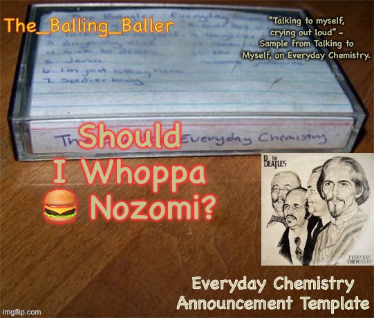 did you get a whoppa? ?did you get a whoppa? ?did you get a whoppa? ?did you get a whoppa? ?did you get a whoppa? ?did you get a | Should I Whoppa 🍔 Nozomi? | image tagged in everyday chemistry announcement template | made w/ Imgflip meme maker