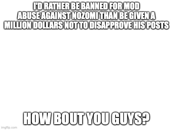 I'D RATHER BE BANNED FOR MOD ABUSE AGAINST NOZOMI THAN BE GIVEN A MILLION DOLLARS NOT TO DISAPPROVE HIS POSTS; HOW BOUT YOU GUYS? | made w/ Imgflip meme maker