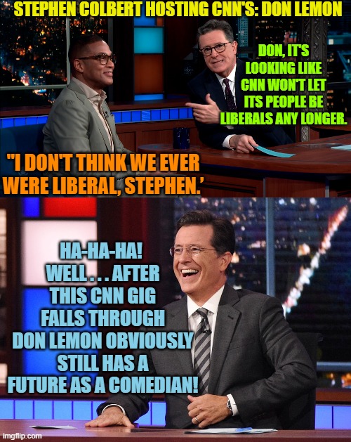 Sadly, Don Lemon was probably being . . . serious. | STEPHEN COLBERT HOSTING CNN'S: DON LEMON; DON, IT'S LOOKING LIKE CNN WON'T LET ITS PEOPLE BE LIBERALS ANY LONGER. "I DON'T THINK WE EVER WERE LIBERAL, STEPHEN.’; HA-HA-HA!  WELL . . . AFTER THIS CNN GIG FALLS THROUGH DON LEMON OBVIOUSLY STILL HAS A FUTURE AS A COMEDIAN! | image tagged in clueless | made w/ Imgflip meme maker