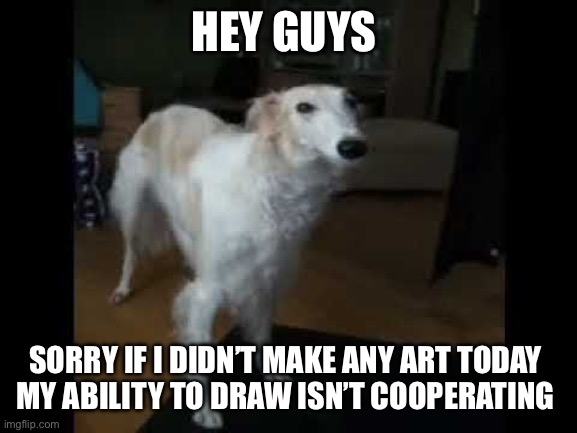 Low quality borzoi dog | HEY GUYS; SORRY IF I DIDN’T MAKE ANY ART TODAY 
MY ABILITY TO DRAW ISN’T COOPERATING | image tagged in low quality borzoi dog | made w/ Imgflip meme maker