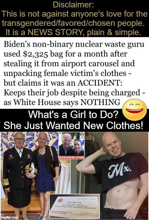 Nonbinary Biden official Sam Brinton charged after stealing luggage at airport, using it for a month. | Disclaimer: 
This is not against anyone's love for the transgendered/favored/chosen people. 
It is a NEWS STORY, plain & simple. What's a Girl to Do? 

She Just Wanted New Clothes! | image tagged in political meme,theft,biden administration,imgflip humo,stealing,breaking news | made w/ Imgflip meme maker