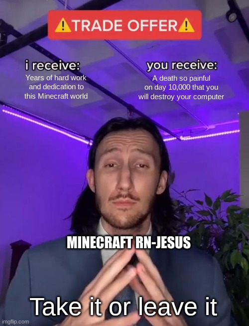 Every Hardcore world ever | Years of hard work and dedication to this Minecraft world; A death so painful on day 10,000 that you will destroy your computer; MINECRAFT RN-JESUS; Take it or leave it | image tagged in trade offer | made w/ Imgflip meme maker