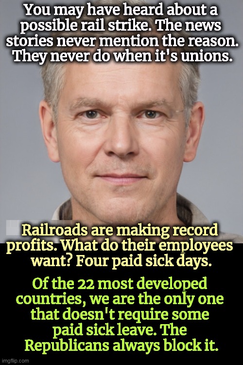 Republicans are not a friend of the working man. Never have been, never will be. | You may have heard about a 
possible rail strike. The news 
stories never mention the reason.
They never do when it's unions. Railroads are making record 
profits. What do their employees 
want? Four paid sick days. Of the 22 most developed 
countries, we are the only one 
that doesn't require some 
paid sick leave. The 
Republicans always block it. | image tagged in railroad,strike,sick,days,republicans,sell out | made w/ Imgflip meme maker