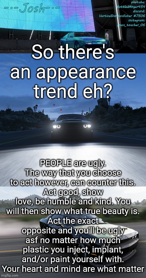 I have no preference on appearance. | So there's an appearance trend eh? PEOPLE are ugly. The way that you choose to act however, can counter this.
Act good, show love, be humble and kind. You will then show what true beauty is.
Act the exact opposite and you'll be ugly asf no matter how much plastic you inject, implant, and/or paint yourself with.
Your heart and mind are what matter | image tagged in josh's fh5 temp by josh | made w/ Imgflip meme maker