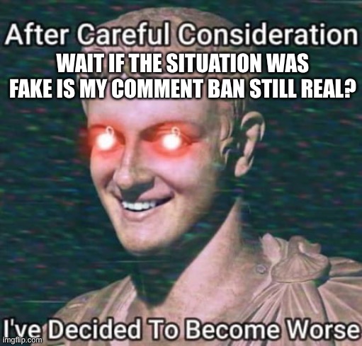 after careful consideration i have decided to get worse | WAIT IF THE SITUATION WAS FAKE IS MY COMMENT BAN STILL REAL? | image tagged in after careful consideration i have decided to get worse | made w/ Imgflip meme maker