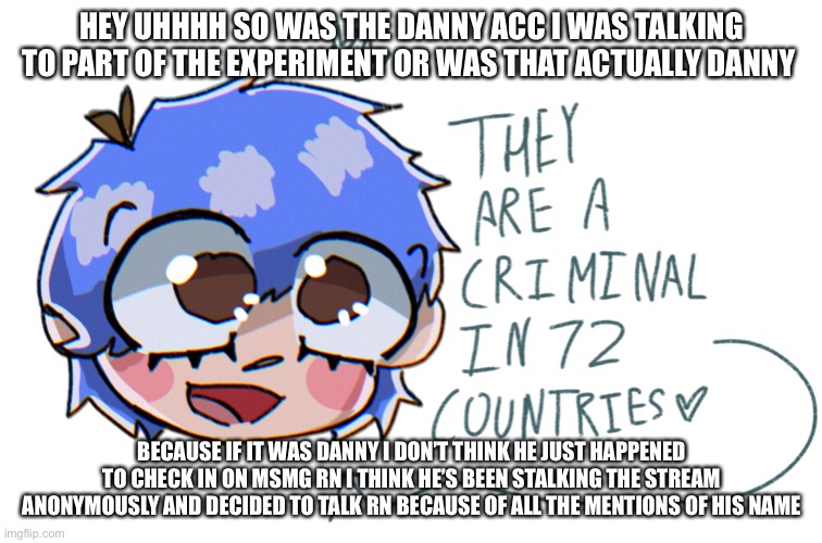 they are a criminal in 72 countries | HEY UHHHH SO WAS THE DANNY ACC I WAS TALKING TO PART OF THE EXPERIMENT OR WAS THAT ACTUALLY DANNY; BECAUSE IF IT WAS DANNY I DON’T THINK HE JUST HAPPENED TO CHECK IN ON MSMG RN I THINK HE’S BEEN STALKING THE STREAM ANONYMOUSLY AND DECIDED TO TALK RN BECAUSE OF ALL THE MENTIONS OF HIS NAME | image tagged in they are a criminal in 72 countries | made w/ Imgflip meme maker