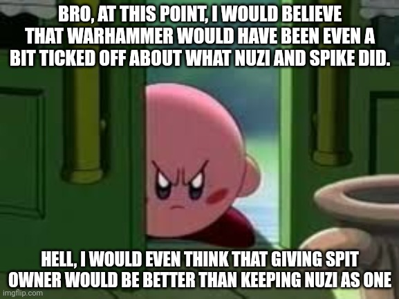 ... Holdup, does anyone remember when we used to hold ownership elections? | BRO, AT THIS POINT, I WOULD BELIEVE THAT WARHAMMER WOULD HAVE BEEN EVEN A BIT TICKED OFF ABOUT WHAT NUZI AND SPIKE DID. HELL, I WOULD EVEN THINK THAT GIVING SPIT OWNER WOULD BE BETTER THAN KEEPING NUZI AS ONE | image tagged in pissed off kirby | made w/ Imgflip meme maker