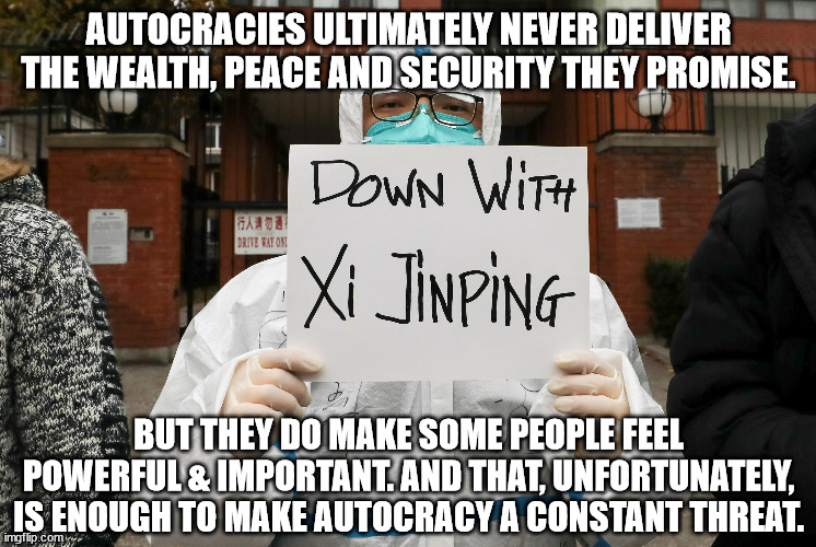 Autocracies ultimately never deliver the wealth, peace and security they promise. | AUTOCRACIES ULTIMATELY NEVER DELIVER THE WEALTH, PEACE AND SECURITY THEY PROMISE. BUT THEY DO MAKE SOME PEOPLE FEEL POWERFUL & IMPORTANT. AND THAT, UNFORTUNATELY, IS ENOUGH TO MAKE AUTOCRACY A CONSTANT THREAT. | image tagged in china,communism,autocracy,xi | made w/ Imgflip meme maker