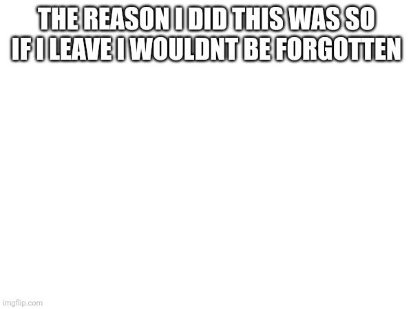 (banned note: oh wait shit that’s relatable) | THE REASON I DID THIS WAS SO IF I LEAVE I WOULDNT BE FORGOTTEN | made w/ Imgflip meme maker