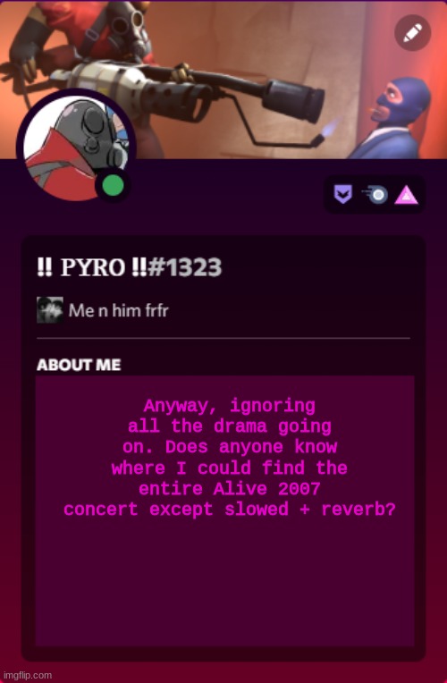 I tried googling it but yknow, school block filters :/ | Anyway, ignoring all the drama going on. Does anyone know where I could find the entire Alive 2007 concert except slowed + reverb? | image tagged in pyro's discord temp i'm not copying spy i swear/j | made w/ Imgflip meme maker