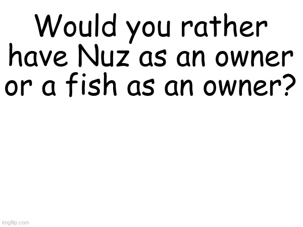 Nuzi or fish? | Would you rather have Nuz as an owner or a fish as an owner? | made w/ Imgflip meme maker
