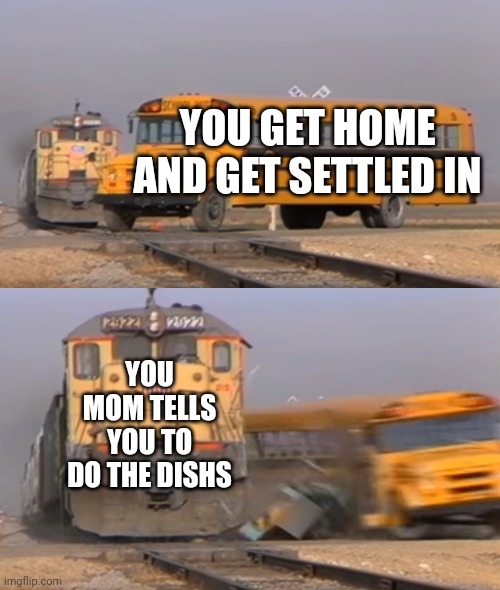 A train hitting a school bus | YOU GET HOME AND GET SETTLED IN; YOU MOM TELLS YOU TO DO THE DISHS | image tagged in a train hitting a school bus | made w/ Imgflip meme maker