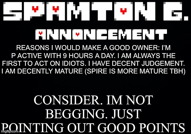 Spamton announcement temp | CONSIDER. IM NOT BEGGING. JUST POINTING OUT GOOD POINTS; REASONS I WOULD MAKE A GOOD OWNER: I’M P ACTIVE WITH 9 HOURS A DAY. I AM ALWAYS THE FIRST TO ACT ON IDIOTS. I HAVE DECENT JUDGEMENT. I AM DECENTLY MATURE (SPIRE IS MORE MATURE TBH) | image tagged in spamton announcement temp | made w/ Imgflip meme maker