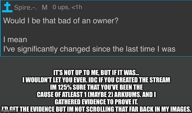 But ogs still remember. I hope :/ | IT’S NOT UP TO ME, BUT IF IT WAS… I WOULDN’T LET YOU EVER. IDC IF YOU CREATED THE STREAM
IM 125% SURE THAT YOU’VE BEEN THE CAUSE OF ATLEAST 1 (MAYBE 2) ARKUUMS. AND I GATHERED EVIDENCE TO PROVE IT.
I’D GET THE EVIDENCE BUT IM NOT SCROLLING THAT FAR BACK IN MY IMAGES. | made w/ Imgflip meme maker