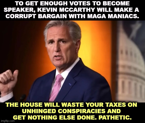 TO GET ENOUGH VOTES TO BECOME SPEAKER, KEVIN MCCARTHY WILL MAKE A 
CORRUPT BARGAIN WITH MAGA MANIACS. THE HOUSE WILL WASTE YOUR TAXES ON 
UNHINGED CONSPIRACIES AND 
GET NOTHING ELSE DONE. PATHETIC. | image tagged in kevin mccarthy,weak,speaker,gone,soon | made w/ Imgflip meme maker