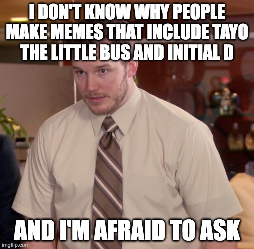 e |  I DON'T KNOW WHY PEOPLE MAKE MEMES THAT INCLUDE TAYO THE LITTLE BUS AND INITIAL D; AND I'M AFRAID TO ASK | image tagged in memes,afraid to ask andy,initial d,tayo the little bus | made w/ Imgflip meme maker