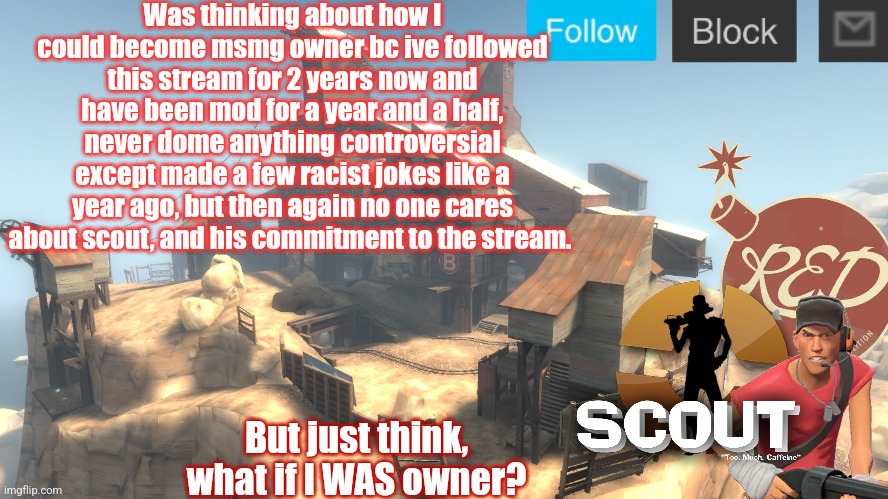 Just an idea | Was thinking about how I could become msmg owner bc ive followed this stream for 2 years now and have been mod for a year and a half, never done anything controversial except made a few racist jokes like a year ago, but then again no one cares about scout, and his commitment to the stream. But just think, what if I WAS owner? | image tagged in scouts 4 announcement temp | made w/ Imgflip meme maker