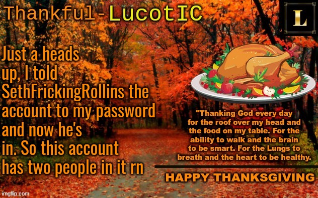 LucotIC THANKSGIVING announcement temp (11#) | Just a heads up, I told SethFrickingRollins the account to my password and now he's in. So this account has two people in it rn | image tagged in lucotic thanksgiving announcement temp 11 | made w/ Imgflip meme maker