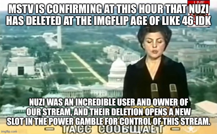Dictator MSMG News | MSTV IS CONFIRMING AT THIS HOUR THAT NUZI HAS DELETED AT THE IMGFLIP AGE OF LIKE 46 IDK; NUZI WAS AN INCREDIBLE USER AND OWNER OF OUR STREAM, AND THEIR DELETION OPENS A NEW SLOT IN THE POWER GAMBLE FOR CONTROL OF THIS STREAM. | image tagged in dictator msmg news | made w/ Imgflip meme maker