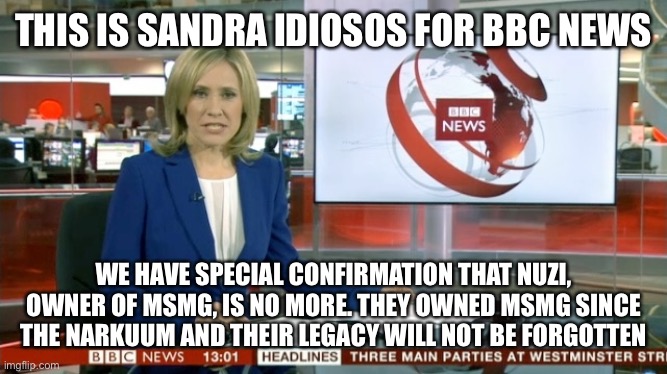 Why am I posting it thrice? Because I can | THIS IS SANDRA IDIOSOS FOR BBC NEWS; WE HAVE SPECIAL CONFIRMATION THAT NUZI, OWNER OF MSMG, IS NO MORE. THEY OWNED MSMG SINCE THE NARKUUM AND THEIR LEGACY WILL NOT BE FORGOTTEN | image tagged in bbc newsflash | made w/ Imgflip meme maker