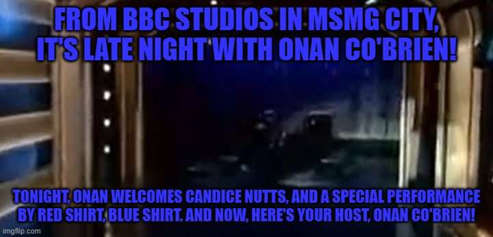 FROM BBC STUDIOS IN MSMG CITY, IT'S LATE NIGHT WITH ONAN CO'BRIEN! TONIGHT, ONAN WELCOMES CANDICE NUTTS, AND A SPECIAL PERFORMANCE BY RED SHIRT, BLUE SHIRT. AND NOW, HERE'S YOUR HOST, ONAN CO'BRIEN! | made w/ Imgflip meme maker