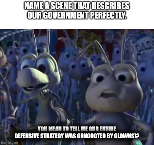 You mean to tell me | NAME A SCENE THAT DESCRIBES OUR GOVERNMENT PERFECTLY. YOU MEAN TO TELL ME OUR ENTIRE DEFENSIVE STRATEGY WAS CONCOCTED BY CLOWNS!? | image tagged in you mean to tell me | made w/ Imgflip meme maker