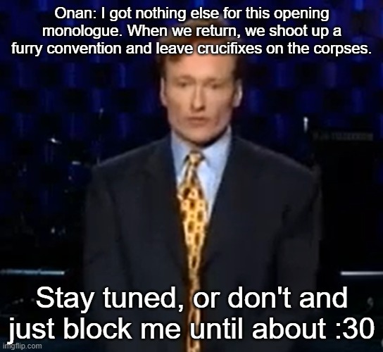 Onan: I got nothing else for this opening monologue. When we return, we shoot up a furry convention and leave crucifixes on the corpses. Stay tuned, or don't and just block me until about :30 | made w/ Imgflip meme maker