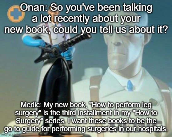 The medic tf2 | Onan: So you've been talking a lot recently about your new book, could you tell us about it? Medic: My new book, "How to perform leg surgery" is the third installment in my "How to Surgery" series. I want these books to be the go to guide for performing surgeries in our hospitals. | image tagged in the medic tf2 | made w/ Imgflip meme maker