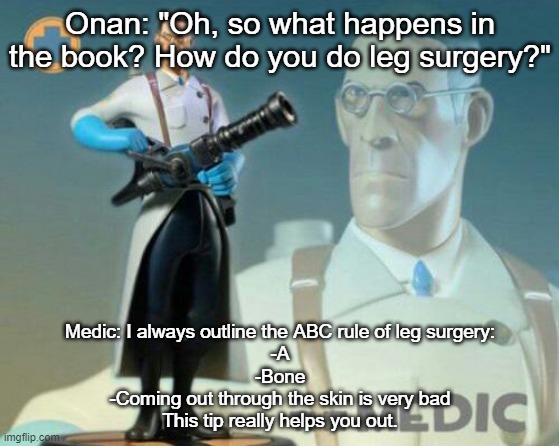 The medic tf2 | Onan: "Oh, so what happens in the book? How do you do leg surgery?"; Medic: I always outline the ABC rule of leg surgery:
-A
-Bone
-Coming out through the skin is very bad
This tip really helps you out. | image tagged in the medic tf2 | made w/ Imgflip meme maker