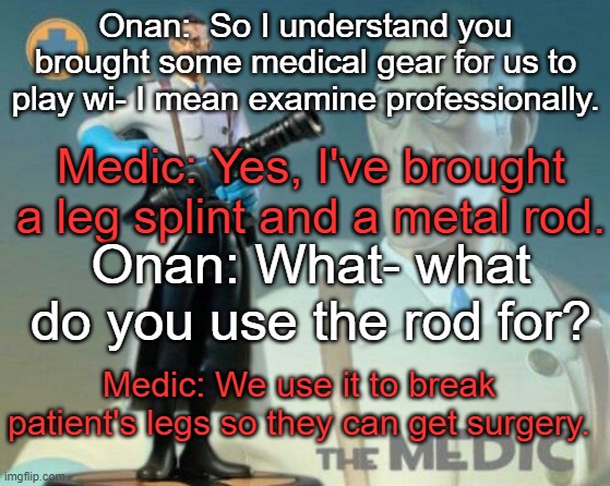 The medic tf2 | Onan:  So I understand you brought some medical gear for us to play wi- I mean examine professionally. Medic: Yes, I've brought a leg splint and a metal rod. Onan: What- what do you use the rod for? Medic: We use it to break patient's legs so they can get surgery. | image tagged in the medic tf2 | made w/ Imgflip meme maker