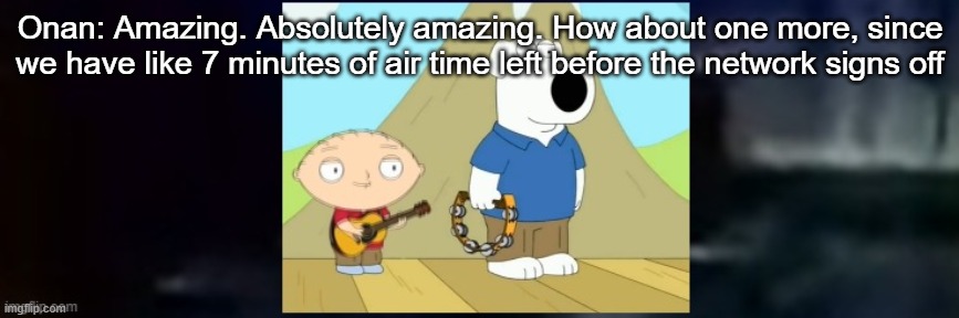 Onan: Amazing. Absolutely amazing. How about one more, since we have like 7 minutes of air time left before the network signs off | made w/ Imgflip meme maker
