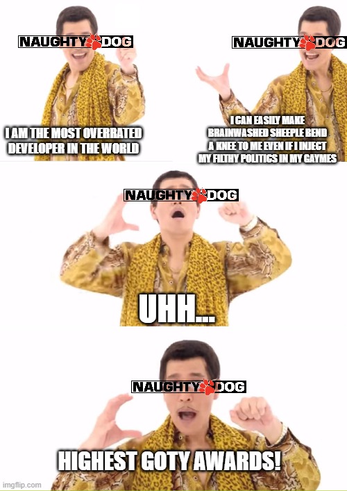 Naughty Dog is a Piece of Shit Overrated Developer |  I AM THE MOST OVERRATED DEVELOPER IN THE WORLD; I CAN EASILY MAKE BRAINWASHED SHEEPLE BEND
A KNEE TO ME EVEN IF I INJECT MY FILTHY POLITICS IN MY GAYMES; UHH... HIGHEST GOTY AWARDS! | image tagged in ppap,naughty dog,overrated,the last of us,uncharted,video games | made w/ Imgflip meme maker