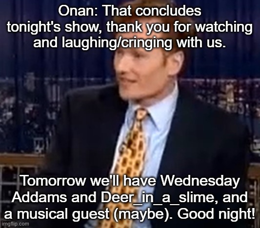 Onan: That concludes tonight's show, thank you for watching and laughing/cringing with us. Tomorrow we'll have Wednesday Addams and Deer_in_a_slime, and a musical guest (maybe). Good night! | made w/ Imgflip meme maker