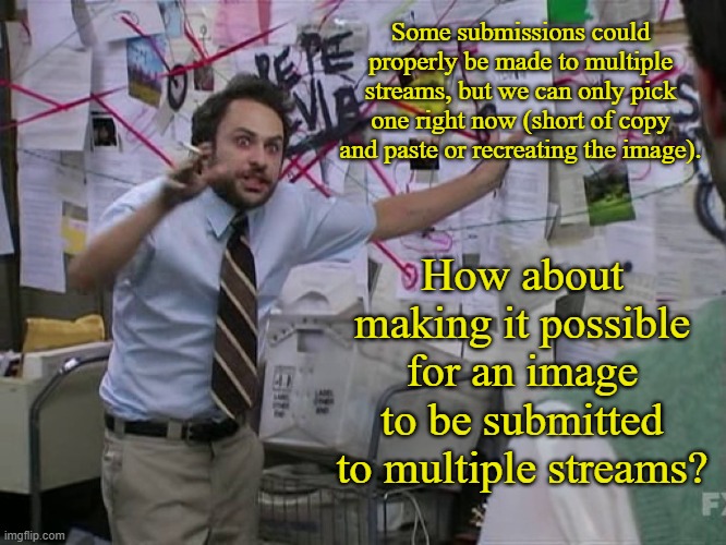 Add Multiple  Stream Submission Option | Some submissions could properly be made to multiple streams, but we can only pick one right now (short of copy and paste or recreating the image). How about making it possible for an image to be submitted to multiple streams? | image tagged in charlie conspiracy always sunny in philidelphia,memes,imgflip,imgflip users | made w/ Imgflip meme maker