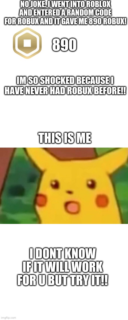 im shocked | NO JOKE. I WENT INTO ROBLOX AND ENTERED A RANDOM CODE FOR ROBUX AND IT GAVE ME 890 ROBUX! 890; IM SO SHOCKED BECAUSE I HAVE NEVER HAD ROBUX BEFORE!! THIS IS ME; I DONT KNOW IF IT WILL WORK FOR U BUT TRY IT!! | image tagged in memes,surprised pikachu | made w/ Imgflip meme maker