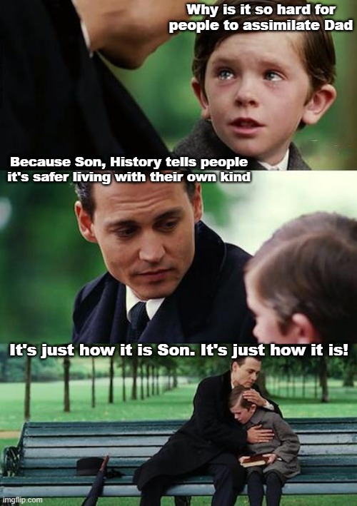 Immigration and it's main problem | Why is it so hard for people to assimilate Dad; Because Son, History tells people it's safer living with their own kind; It's just how it is Son. It's just how it is! | image tagged in memes,finding neverland | made w/ Imgflip meme maker