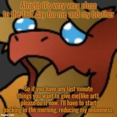 Please.. do it now... | Alright it's very very close to the last day for me and my brother; So if you have any last minute things you want to give me(like art), please do it now. I'll have to start packing in the morning, reducing my onlineness. | image tagged in piss | made w/ Imgflip meme maker