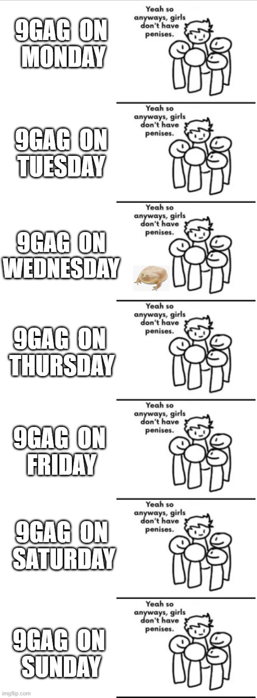 9gag Every dag of the week | 9GAG  ON
 MONDAY; 9GAG  ON
TUESDAY; 9GAG  ON
WEDNESDAY; 9GAG  ON
 THURSDAY; 9GAG  ON
 FRIDAY; 9GAG  ON
 SATURDAY; 9GAG  ON
 SUNDAY | image tagged in woke,blm,feminism | made w/ Imgflip meme maker