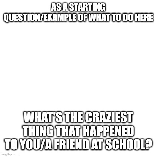 Blank Transparent Square Meme | AS A STARTING QUESTION/EXAMPLE OF WHAT TO DO HERE; WHAT'S THE CRAZIEST THING THAT HAPPENED TO YOU/A FRIEND AT SCHOOL? | image tagged in memes,blank transparent square | made w/ Imgflip meme maker